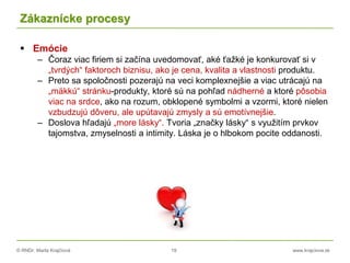 © RNDr. Marta Krajčíová 19 www.krajciova.sk
Zákaznícke procesy
 Emócie
– Čoraz viac firiem si začína uvedomovať, aké ťažké je konkurovať si v
„tvrdých“ faktoroch biznisu, ako je cena, kvalita a vlastnosti produktu.
– Preto sa spoločnosti pozerajú na veci komplexnejšie a viac utrácajú na
„mäkkú“ stránku-produkty, ktoré sú na pohľad nádherné a ktoré pôsobia
viac na srdce, ako na rozum, obklopené symbolmi a vzormi, ktoré nielen
vzbudzujú dôveru, ale upútavajú zmysly a sú emotívnejšie.
– Doslova hľadajú „more lásky“. Tvoria „značky lásky“ s využitím prvkov
tajomstva, zmyselnosti a intimity. Láska je o hlbokom pocite oddanosti.
 