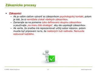 © RNDr. Marta Krajčíová 21 www.krajciova.sk
Zákaznícke procesy
 Zákazníci
– Ak je vašim cieľom vytvoriť so zákazníkom psychologický kontakt, potom
je isté, že si nemôžete získať všetkých zákazníkov.
– Zamerajte sa na pomerne úzko definovanú skupinu zákazníkov
a používajte „na mieru šité stratégie“, aby ste uspokojili zákazníkov.
– Ak veríte, že značka má reprezentovať určitý súbor názorov, potom
musíte byť pripravení na to, že niektorých ľudí naštvete. Nemusíte
oslovovať každého.
 