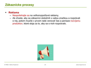 © RNDr. Marta Krajčíová 23 www.krajciova.sk
Zákaznícke procesy
 Reklama
– Nespoliehajte sa na veľkorozpočtové reklamy.
– Ak chcete, aby sa zákazníci stotožnili s vašou značkou a rozprávali
o nej, potom musíte v prvom rade venovať čas a peniaze rozvíjaniu
produktov, ktoré stoja za to, aby sa o nich rozprávalo.
 