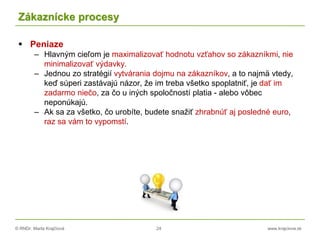 © RNDr. Marta Krajčíová 24 www.krajciova.sk
Zákaznícke procesy
 Peniaze
– Hlavným cieľom je maximalizovať hodnotu vzťahov so zákazníkmi, nie
minimalizovať výdavky.
– Jednou zo stratégií vytvárania dojmu na zákazníkov, a to najmä vtedy,
keď súperi zastávajú názor, že im treba všetko spoplatniť, je dať im
zadarmo niečo, za čo u iných spoločností platia - alebo vôbec
neponúkajú.
– Ak sa za všetko, čo urobíte, budete snažiť zhrabnúť aj posledné euro,
raz sa vám to vypomstí.
 