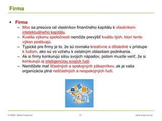 © RNDr. Marta Krajčíová 27 www.krajciova.sk
Firma
 Firma
– Moc sa presúva od vlastníkov finančného kapitálu k vlastníkom
intelektuálneho kapitálu.
– Kvalita výkonu spoločnosti nemôže prevýšiť kvalitu tých, ktorí tento
výkon podávajú.
– Typické pre firmy je to, že sú rovnako kreatívne a dôsledné v prístupe
k ľuďom, ako sú vo vzťahu k ostatným oblastiam podnikania.
– Ak si firmy konkurujú silou svojich nápadov, potom musíte veriť, že si
konkurujú aj inteligenciou svojich ľudí.
– Nemôžete mať šťastných a spokojných zákazníkov, ak je vaša
organizácia plná nešťastných a nespokojných ľudí.
 