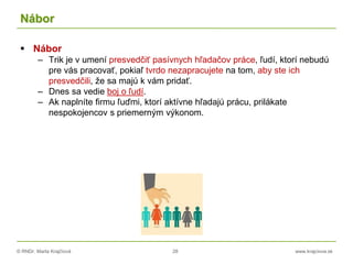 © RNDr. Marta Krajčíová 28 www.krajciova.sk
Nábor
 Nábor
– Trik je v umení presvedčiť pasívnych hľadačov práce, ľudí, ktorí nebudú
pre vás pracovať, pokiaľ tvrdo nezapracujete na tom, aby ste ich
presvedčili, že sa majú k vám pridať.
– Dnes sa vedie boj o ľudí.
– Ak naplníte firmu ľuďmi, ktorí aktívne hľadajú prácu, prilákate
nespokojencov s priemerným výkonom.
 