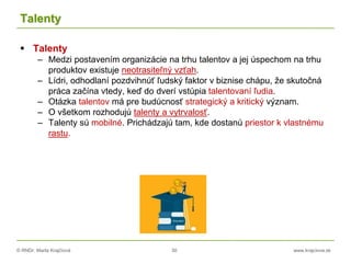 © RNDr. Marta Krajčíová 30 www.krajciova.sk
Talenty
 Talenty
– Medzi postavením organizácie na trhu talentov a jej úspechom na trhu
produktov existuje neotrasiteľný vzťah.
– Lídri, odhodlaní pozdvihnúť ľudský faktor v biznise chápu, že skutočná
práca začína vtedy, keď do dverí vstúpia talentovaní ľudia.
– Otázka talentov má pre budúcnosť strategický a kritický význam.
– O všetkom rozhodujú talenty a vytrvalosť.
– Talenty sú mobilné. Prichádzajú tam, kde dostanú priestor k vlastnému
rastu.
 