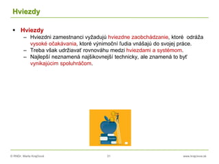 © RNDr. Marta Krajčíová 31 www.krajciova.sk
Hviezdy
 Hviezdy
– Hviezdni zamestnanci vyžadujú hviezdne zaobchádzanie, ktoré odráža
vysoké očakávania, ktoré výnimoční ľudia vnášajú do svojej práce.
– Treba však udržiavať rovnováhu medzi hviezdami a systémom.
– Najlepší neznamená najšikovnejší technicky, ale znamená to byť
vynikajúcim spoluhráčom.
 