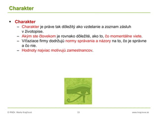 © RNDr. Marta Krajčíová 33 www.krajciova.sk
Charakter
 Charakter
– Charakter je práve tak dôležitý ako vzdelanie a zoznam zásluh
v životopise.
– Akým ste človekom je rovnako dôležité, ako to, čo momentálne viete.
– Víťaziace firmy dodržujú normy správania a názory na to, čo je správne
a čo nie.
– Hodnoty najviac motivujú zamestnancov.
 
