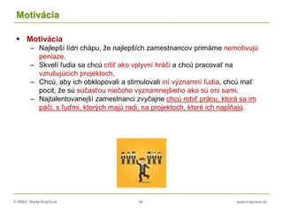 © RNDr. Marta Krajčíová 34 www.krajciova.sk
Motivácia
 Motivácia
– Najlepší lídri chápu, že najlepších zamestnancov primárne nemotivujú
peniaze.
– Skvelí ľudia sa chcú cítiť ako vplyvní hráči a chcú pracovať na
vzrušujúcich projektoch.
– Chcú, aby ich obklopovali a stimulovali iní významní ľudia, chcú mať
pocit, že sú súčasťou niečoho významnejšieho ako sú oni sami.
– Najtalentovanejší zamestnanci zvyčajne chcú robiť prácu, ktorá sa im
páči, s ľuďmi, ktorých majú radi, na projektoch, ktoré ich napĺňajú.
 