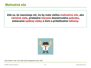 © RNDr. Marta Krajčíová 35 www.krajciova.sk
Motivačná sila
Zdá sa, že neexistuje nič, čo by malo väčšiu motivačnú silu, ako
náročné ciele, priebežné meranie dosiahnutého pokroku,
získavanie spätnej väzby o ňom a príležitostné odmeny.
Zdroj: Jeffrey K. Liker, Tak to dělá Toyota, Management Press, 2007
 