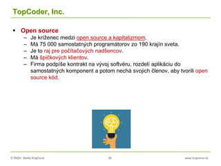 © RNDr. Marta Krajčíová 38 www.krajciova.sk
TopCoder, Inc.
 Open source
– Je kríženec medzi open source a kapitalizmom.
– Má 75 000 samostatných programátorov zo 190 krajín sveta.
– Je to raj pre počítačových nadšencov.
– Má špičkových klientov.
– Firma podpíše kontrakt na vývoj softvéru, rozdelí aplikáciu do
samostatných komponent a potom nechá svojich členov, aby tvorili open
source kód.
 
