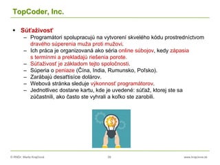 © RNDr. Marta Krajčíová 39 www.krajciova.sk
TopCoder, Inc.
 Súťaživosť
– Programátori spolupracujú na vytvorení skvelého kódu prostredníctvom
dravého súperenia muža proti mužovi.
– Ich práca je organizovaná ako séria online súbojov, kedy zápasia
s termínmi a prekladajú riešenia porote.
– Súťaživosť je základom tejto spoločnosti.
– Súperia o peniaze (Čína, India, Rumunsko, Poľsko).
– Zarábajú desaťtisíce dolárov.
– Webová stránka sleduje výkonnosť programátorov.
– Jednotlivec dostane kartu, kde je uvedené: súťaž, ktorej ste sa
zúčastnili, ako často ste vyhrali a koľko ste zarobili.
 