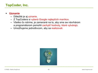 © RNDr. Marta Krajčíová 40 www.krajciova.sk
TopCoder, Inc.
 Uznanie
– Dôležité je aj uznanie.
– Z TopCodera si vyberá Google najlepších maníkov.
– Všetko čo robíme, je zamerané na to, aby sme sw návrhárom
a programátorom pomohli zachytiť hodnoty, ktoré vytvárajú.
– Umožňujeme jednotlivcom, aby sa realizovali.
 