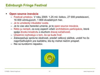 © RNDr. Marta Krajčíová 41 www.krajciova.sk
Edinburgh Fringe Festival
 Open source inovácia
– Festival umelcov. V roku 2005: 1,25 mil. lístkov, 27 000 predstavení,
16 000 účinkujúcich, 1 800 divadelných hier.
– Je to umelecký inkubátor sveta.
– Je to viac ako herecké umenie, je to open source inovácia.
– Nikto ju neriadi, za svoj úspech vďačí architektúre participácie, ktorá
spája divokú kreativitu s duchom dravej súťaživosti.
– Účastníci rozhodujú o tom, čo sa bude hrať.
– Zabezpečujú správne okolnosti, predať celkový zážitok, urobiť ho čo
najpríťažlivejším pre každého, kto by mohol niečím prispieť.
– Nie sú kurátormi nápadov.
 