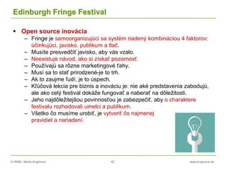 © RNDr. Marta Krajčíová 42 www.krajciova.sk
Edinburgh Fringe Festival
 Open source inovácia
– Fringe je samoorganizujúci sa systém riadený kombináciou 4 faktorov:
účinkujúci, javisko, publikum a tlač.
– Musíte presvedčiť javisko, aby vás vzalo.
– Neexistuje návod, ako si získať pozornosť.
– Používajú sa rôzne marketingové ťahy.
– Musí sa to stať prirodzené-je to trh.
– Ak to zaujme ľudí, je to úspech.
– Kľúčová lekcia pre biznis a inováciu je: nie aké predstavenia zabodujú,
ale ako celý festival dokáže fungovať a naberať na dôležitosti.
– Jeho najdôležitejšou povinnosťou je zabezpečiť, aby o charaktere
festivalu rozhodovali umelci a publikum.
– Všetko čo musíme urobiť, je vytvoriť čo najmenej
pravidiel a nariadení.
 