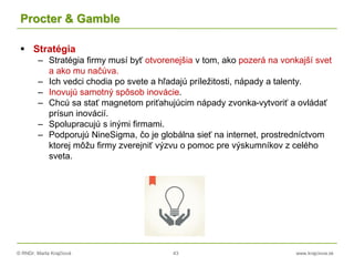 © RNDr. Marta Krajčíová 43 www.krajciova.sk
Procter & Gamble
 Stratégia
– Stratégia firmy musí byť otvorenejšia v tom, ako pozerá na vonkajší svet
a ako mu načúva.
– Ich vedci chodia po svete a hľadajú príležitosti, nápady a talenty.
– Inovujú samotný spôsob inovácie.
– Chcú sa stať magnetom priťahujúcim nápady zvonka-vytvoriť a ovládať
prísun inovácií.
– Spolupracujú s inými firmami.
– Podporujú NineSigma, čo je globálna sieť na internet, prostredníctvom
ktorej môžu firmy zverejniť výzvu o pomoc pre výskumníkov z celého
sveta.
 
