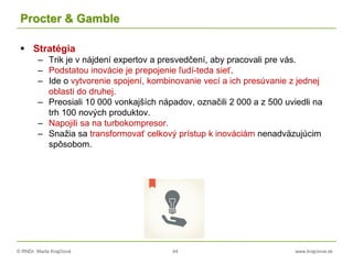 © RNDr. Marta Krajčíová 44 www.krajciova.sk
Procter & Gamble
 Stratégia
– Trik je v nájdení expertov a presvedčení, aby pracovali pre vás.
– Podstatou inovácie je prepojenie ľudí-teda sieť.
– Ide o vytvorenie spojení, kombinovanie vecí a ich presúvanie z jednej
oblasti do druhej.
– Preosiali 10 000 vonkajších nápadov, označili 2 000 a z 500 uviedli na
trh 100 nových produktov.
– Napojili sa na turbokompresor.
– Snažia sa transformovať celkový prístup k inováciám nenadväzujúcim
spôsobom.
 