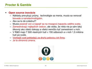 © RNDr. Marta Krajčíová 45 www.krajciova.sk
Procter & Gamble
 Open source inovácie
– Náklady prevyšujú príjmy, technológie sa menia, musia sa venovať
biovede a nanotechnológiám.
– Ako sa to dá zvládnuť?
– Musia pozerať von a napojiť sa na mozgovú kapacitu celého sveta.
– Zamestnávajú najlepších vedcov, ale vedia, že nikto nie je sám taký
šikovný ako všetci dokopy a všetci nemôžu byť zamestnaní u nich.
– V R&D majú 7 500 vlastných ľudí v 150 odboroch a v nich 1,5 milióna
ľudí po svete.
– Vonkajší svet pokladajú za druhú polovicu ich firmy.
– Je to ohromná zmena.
 