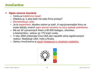 © RNDr. Marta Krajčíová 46 www.krajciova.sk
InnoCentive
 Open source inovácie
– Vonku je kolektívna myseľ.
– Otázkou je, k akej časti má naša firma prístup?
– Demokratizujú vedu.
– Je to experiment, ktorého cieľom je zistiť, či najvýznamnejšie firmy na
svete dokážu zmeniť open source inovácie na nový spôsob podnikania.
– Má asi 30 významných firiem a 90 000 biológov, chemikov
a biochemikov, vedcov zo 175 krajín sveta.
– V roku 2004 prekonala Čína USA ako najväčší zdroj registrovaných
vedcov. Nasleduje USA, India a Rusko.
– Úlohou InnoCentive je spojiť hľadajúcich s vhodnými riešiteľmi.
 