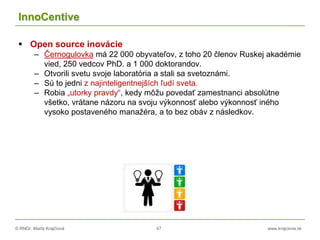 © RNDr. Marta Krajčíová 47 www.krajciova.sk
InnoCentive
 Open source inovácie
– Černogulovka má 22 000 obyvateľov, z toho 20 členov Ruskej akadémie
vied, 250 vedcov PhD. a 1 000 doktorandov.
– Otvorili svetu svoje laboratória a stali sa svetoznámi.
– Sú to jedni z najinteligentnejších ľudí sveta.
– Robia „utorky pravdy“, kedy môžu povedať zamestnanci absolútne
všetko, vrátane názoru na svoju výkonnosť alebo výkonnosť iného
vysoko postaveného manažéra, a to bez obáv z následkov.
 