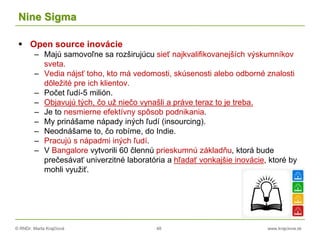 © RNDr. Marta Krajčíová 48 www.krajciova.sk
Nine Sigma
 Open source inovácie
– Majú samovoľne sa rozširujúcu sieť najkvalifikovanejších výskumníkov
sveta.
– Vedia nájsť toho, kto má vedomosti, skúsenosti alebo odborné znalosti
dôležité pre ich klientov.
– Počet ľudí-5 milión.
– Objavujú tých, čo už niečo vynašli a práve teraz to je treba.
– Je to nesmierne efektívny spôsob podnikania.
– My prinášame nápady iných ľudí (insourcing).
– Neodnášame to, čo robíme, do Indie.
– Pracujú s nápadmi iných ľudí.
– V Bangalore vytvorili 60 člennú prieskumnú základňu, ktorá bude
prečesávať univerzitné laboratória a hľadať vonkajšie inovácie, ktoré by
mohli využiť.
 