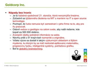 © RNDr. Marta Krajčíová 49 www.krajciova.sk
Goldcorp Inc.
 Nápady bez hraníc
– Je to ťažobná spoločnosť 21. storočia, ktorá nerozmýšľa lineárne.
– Zúčastnil sa týždenného školenia na MIT s manikmi na IT a open source
technológie.
– Pochopil, že ľudia nemusia byť zamestnaní v jeho firme na to, aby pre
ňu pracovali.
– Oslovil vedcov a geológov na celom svete, aby našli riešenie, kde
kopať-za 500 000 dolárov.
– Zverejnili všetky potrebné informácie na webe.
– Návrhy prišli z 51 krajín-boli rozmanité a originálne.
– Vďaka výzve sa dostali k takým výskumným oblastiam a štýlom
myslenia, ku ktorým by sa ináč nedostali-aplikovanú matematiku,
progresívnu fyziku, inteligentné systémy, počítačovú grafiku.
– Bol to globálny brainstorming.
 