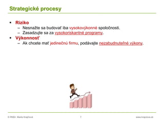 © RNDr. Marta Krajčíová 7 www.krajciova.sk
Strategické procesy
 Riziko
– Nesnažte sa budovať iba vysokovýkonné spoločnosti.
– Zasadzujte sa za vysokoriskantné programy.
 Výkonnosť
– Ak chcete mať jedinečnú firmu, podávajte nezabudnuteľné výkony.
 