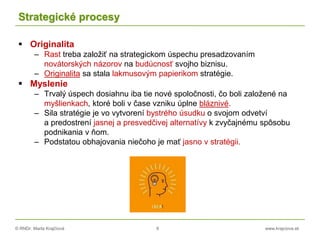 © RNDr. Marta Krajčíová 8 www.krajciova.sk
Strategické procesy
 Originalita
– Rast treba založiť na strategickom úspechu presadzovaním
novátorských názorov na budúcnosť svojho biznisu.
– Originalita sa stala lakmusovým papierikom stratégie.
 Myslenie
– Trvalý úspech dosiahnu iba tie nové spoločnosti, čo boli založené na
myšlienkach, ktoré boli v čase vzniku úplne bláznivé.
– Sila stratégie je vo vytvorení bystrého úsudku o svojom odvetví
a predostrení jasnej a presvedčivej alternatívy k zvyčajnému spôsobu
podnikania v ňom.
– Podstatou obhajovania niečoho je mať jasno v stratégii.
 