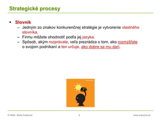 © RNDr. Marta Krajčíová 9 www.krajciova.sk
Strategické procesy
 Slovník
– Jedným zo znakov konkurenčnej stratégie je vytvorenie vlastného
slovníka.
– Firmu môžete ohodnotiť podľa jej jazyka.
– Spôsob, akým rozprávate, veľa prezrádza o tom, ako rozmýšľate
o svojom podnikaní a ten určuje, ako dobre sa mu darí.
 