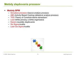 © RNDr. Marta Krajčíová 16 www.krajciova.sk
Metódy zlepšovania procesov
 Metódy BPM
– Simulácia procesov-časová analýza procesov
– ABC-Activity Based Costing-nákladová analýza procesov
– TOC-Theory of Constrain-teória obmedzení
– Lean-štíhle procesy a štíhla organizácia
– Kaizen-neustále zlepšovanie
– Six Sigma-kvalita
– Lean Six Sigma-kvalita
 