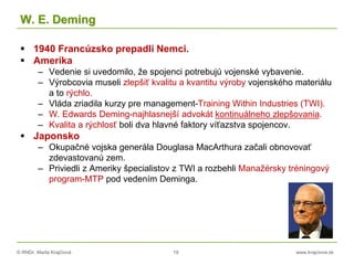 © RNDr. Marta Krajčíová 19 www.krajciova.sk
W. E. Deming
 1940 Francúzsko prepadli Nemci.
 Amerika
– Vedenie si uvedomilo, že spojenci potrebujú vojenské vybavenie.
– Výrobcovia museli zlepšiť kvalitu a kvantitu výroby vojenského materiálu
a to rýchlo.
– Vláda zriadila kurzy pre management-Training Within Industries (TWI).
– W. Edwards Deming-najhlasnejší advokát kontinuálneho zlepšovania.
– Kvalita a rýchlosť boli dva hlavné faktory víťazstva spojencov.
 Japonsko
– Okupačné vojska generála Douglasa MacArthura začali obnovovať
zdevastovanú zem.
– Priviedli z Ameriky špecialistov z TWI a rozbehli Manažérsky tréningový
program-MTP pod vedením Deminga.
 