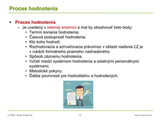 © RNDr. Marta Krajčíová 10 www.krajciova.sk
Proces hodnotenia
 Proces hodnotenia
– Je uvedený v internej smernici a mal by obsahovať tieto body:
• Termín konania hodnotenia.
• Časová postupnosť hodnotenia.
• Kto koho hodnotí.
• Rozhodovacia a schvaľovacia právomoc v oblasti riadenia ĽZ je
v rukách formálneho priameho nadriadeného.
• Spôsob záznamu hodnotenia.
• Vzťah medzi systémom hodnotenia a ostatnými personálnymi
systémami.
• Metodické pokyny.
• Ďalšie povinnosti pre hodnotiteľov a hodnotených.
 