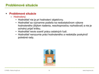 © RNDr. Marta Krajčíová 14 www.krajciova.sk
Problémové situácie
 Problémové situácie
– Hodnotený
• Hodnotiteľ nie je pri hodnotení objektívny.
• Hodnotiteľ sa významne podieľa na nedostatočnom výkone
hodnoteného (štýlom riadenia, neschopnosťou rozhodovať) a nie je
ochotný prijať kritiku.
• Hodnotiteľ nevie oceniť prácu ostatných ľudí.
• Hodnotiteľ nerozumie práci hodnoteného a nedokáže poskytnúť
potrebné rady.
 
