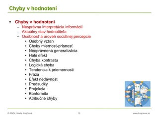 © RNDr. Marta Krajčíová 15 www.krajciova.sk
Chyby v hodnotení
 Chyby v hodnotení
– Nesprávna interpretácia informácií
– Aktuálny stav hodnotiteľa
– Osobnosť a úroveň sociálnej percepcie
• Osobný vzťah
• Chyby miernosť-prísnosť
• Neoprávnená generalizácia
• Haló efekt
• Chyba kontrastu
• Logická chyba
• Tendencia k priemernosti
• Fráza
• Efekt nedávnosti
• Predsudky
• Projekcia
• Konformita
• Atribučné chyby
 