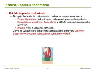 © RNDr. Marta Krajčíová 16 www.krajciova.sk
Kritéria úspechu hodnotenia
 Kritéria úspechu hodnotenia
– Do spôsobu vedenia hodnotiaceho rozhovoru sa premieta hlavne:
• Postoj účastníkov hodnotiaceho rozhovoru k procesu hodnotenia.
• Kompetencie účastníkov hodnotenia v oblasti vedenia hodnotiaceho
rozhovoru
• Znalosť viesť hodnotiaci rozhovor.
– Je veľmi užitočné pre zahájením hodnotiaceho rozhovoru všetkých
účastníkov vo vedení hodnotiacich pohovorov vyškoliť.
 