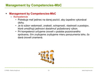 © RNDr. Marta Krajčíová 33 www.krajciova.sk
Management by Competencies-MbC
 Management by Competencies-MbC
– Kompetencie
• Potrebuje mať jedinec na danej pozícií, aby úspešne vykonával
úlohy.
• Je to súbor vedomostí, znalostí, schopností, vlastností a postojov,
ktoré umožňujú jedincovi dosiahnuť požadovaný výkon.
• Pri kompetencii určujeme úroveň v podobe pozorovaného
správania, čím zvyšujeme zvyšujeme mieru porozumenia toho, čo
daná úroveň znamená.
 