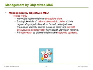 © RNDr. Marta Krajčíová 37 www.krajciova.sk
Management by Objectives-MbO
 Management by Objectives-MbO
– Postup tvorby
• Najvyššie vedenie definuje strategické ciele.
• Strategické ciele sú dekomponované do cieľov nižších
organizačných jednotiek až na úroveň cieľov jedincov.
• Pre účinnú kontrolu plnenia cieľov sú nastavené pravidlá
poskytovania spätnej väzby na všetkých úrovniach riadenia.
• Pri odchýlkach od plánu sú definované nápravné opatrenia.
 