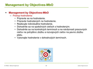 © RNDr. Marta Krajčíová 38 www.krajciova.sk
Management by Objectives-MbO
 Management by Objectives-MbO
– Postup hodnotenia
• Pripravte sa na hodnotenie.
• Pripravte hodnotených na hodnotenie.
• Realizujte individuálne hodnotenie.
• Dohodnite sa na spoločných cieľoch s hodnoteným.
• Dohodnite sa na kontrolných termínoch a na náväznosti pracovných
cieľov na pohyblivú zložku a rozvojových cieľov na pevnú zložku
platu.
• Vykonajte hodnotenie v dohodnutých termínoch.
 