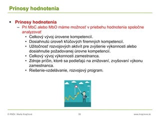 © RNDr. Marta Krajčíová 39 www.krajciova.sk
Prínosy hodnotenia
 Prínosy hodnotenia
– Pri MbC alebo MbO máme možnosť v priebehu hodnotenia spoločne
analyzovať
• Celkový vývoj úrovene kompetencií.
• Dosiahnutú úroveň kľúčových firemných kompetencií.
• Užitočnosť rozvojových aktivít pre zvýšenie výkonnosti alebo
dosiahnutie požadovanej úrovne kompetencií.
• Celkový vývoj výkonnosti zamestnanca.
• Zdroje príčin, ktoré sa podieľajú na znižovaní, zvyšovaní výkonu
zamestnanca.
• Riešenie-vzdelávanie, rozvojový program.
 