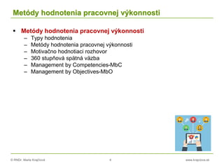 © RNDr. Marta Krajčíová 4 www.krajciova.sk
Metódy hodnotenia pracovnej výkonnosti
 Metódy hodnotenia pracovnej výkonnosti
– Typy hodnotenia
– Metódy hodnotenia pracovnej výkonnosti
– Motivačno hodnotiaci rozhovor
– 360 stupňová spätná väzba
– Management by Competencies-MbC
– Management by Objectives-MbO
 