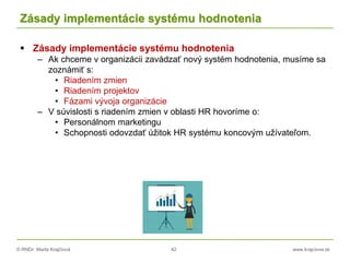 © RNDr. Marta Krajčíová 42 www.krajciova.sk
Zásady implementácie systému hodnotenia
 Zásady implementácie systému hodnotenia
– Ak chceme v organizácii zavádzať nový systém hodnotenia, musíme sa
zoznámiť s:
• Riadením zmien
• Riadením projektov
• Fázami vývoja organizácie
– V súvislosti s riadením zmien v oblasti HR hovoríme o:
• Personálnom marketingu
• Schopnosti odovzdať úžitok HR systému koncovým užívateľom.
 