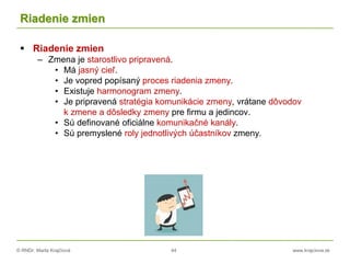© RNDr. Marta Krajčíová 44 www.krajciova.sk
Riadenie zmien
 Riadenie zmien
– Zmena je starostlivo pripravená.
• Má jasný cieľ.
• Je vopred popísaný proces riadenia zmeny.
• Existuje harmonogram zmeny.
• Je pripravená stratégia komunikácie zmeny, vrátane dôvodov
k zmene a dôsledky zmeny pre firmu a jedincov.
• Sú definované oficiálne komunikačné kanály.
• Sú premyslené roly jednotlivých účastníkov zmeny.
 
