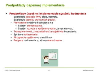 © RNDr. Marta Krajčíová 47 www.krajciova.sk
Predpoklady úspešnej implementácie
 Predpoklady úspešnej implementácie systému hodnotenia
– Existenciu stratégie firmy-ciele, hodnoty.
– Existenciu popisov pracovných pozícií.
– Previazanie systému hodnotenia na
• Systém odmeňovania.
• Systém rozvoja a kariérneho rastu zamestnancov.
– Transparentnosť, zrozumiteľnosť a objektivita hodnotenia.
– Správne načasovanie.
– Akceptáciu systému vo vnútri firmy.
– Podpora hodnotenia zo strany manažmentu.
 