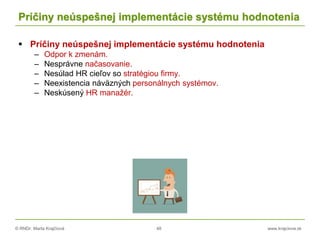 © RNDr. Marta Krajčíová 48 www.krajciova.sk
Príčiny neúspešnej implementácie systému hodnotenia
 Príčiny neúspešnej implementácie systému hodnotenia
– Odpor k zmenám.
– Nesprávne načasovanie.
– Nesúlad HR cieľov so stratégiou firmy.
– Neexistencia náväzných personálnych systémov.
– Neskúsený HR manažér.
 