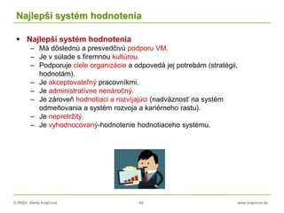 © RNDr. Marta Krajčíová 49 www.krajciova.sk
Najlepší systém hodnotenia
 Najlepší systém hodnotenia
– Má dôslednú a presvedčivú podporu VM.
– Je v súlade s firemnou kultúrou.
– Podporuje ciele organizácie a odpovedá jej potrebám (stratégii,
hodnotám).
– Je akceptovateľný pracovníkmi.
– Je administratívne nenáročný.
– Je zároveň hodnotiaci a rozvíjajúci (nadväznosť na systém
odmeňovania a systém rozvoja a kariérneho rastu).
– Je nepretržitý.
– Je vyhodnocovaný-hodnotenie hodnotiaceho systému.
 