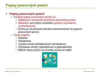 © RNDr. Marta Krajčíová 57 www.krajciova.sk
Popisy pracovných pozícií
 Popisy pracovných pozícií
– Kvalitné popisy pracovných pozícií sú:
• Základným stavebným kameňom personálnej práce.
• Základom pre tvorbu vhodného systému hodnotenia
a odmeňovania.
• Zmeny je nevyhnutné aktuálne zaznamenávať do popisov
pracovných pozícii.
– Chyby popisov
• Detailné.
• Všeobecné.
• Vysoká úroveň požadovaných kompetencií.
• Chýbajúce vzťahy nadriadenosti a podriadenosti.
• Rôzne názvy pozícií na rovnakú pracovnú náplň.
 