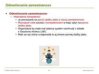 © RNDr. Marta Krajčíová 60 www.krajciova.sk
Odmeňovanie zamestnancov
 Odmeňovanie zamestnancov
– Hodnotenie kompetencií
• Je previazané na pevnú zložku platu a rozvoj zamestnancov.
• Rozvojové ciele súvisia s kompetenciami a majú vplyv na pevnú
zložku platu.
• Organizácia by mala mať platový systém navrhnutý v súlade
s Gausovou krivkou (JW).
• Robí sa raz ročne a odpovedá to aj zmene pevnej zložky platu.
 