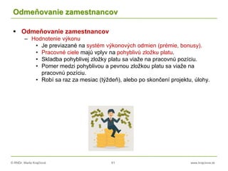 © RNDr. Marta Krajčíová 61 www.krajciova.sk
Odmeňovanie zamestnancov
 Odmeňovanie zamestnancov
– Hodnotenie výkonu
• Je previazané na systém výkonových odmien (prémie, bonusy).
• Pracovné ciele majú vplyv na pohyblivú zložku platu.
• Skladba pohyblivej zložky platu sa viaže na pracovnú pozíciu.
• Pomer medzi pohyblivou a pevnou zložkou platu sa viaže na
pracovnú pozíciu.
• Robí sa raz za mesiac (týždeň), alebo po skončení projektu, úlohy.
 