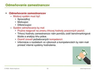 © RNDr. Marta Krajčíová 62 www.krajciova.sk
Odmeňovanie zamestnancov
 Odmeňovanie zamestnancov
– Mzdový systém musí byť:
• Spravodlivý
• Motivujúci
• Diferencujúci
– Systém odmeňovania by mal:
• Pružne reagovať na zmenu trhovej hodnoty pracovných pozícií.
• Trhovú hodnotu zamestnancov nám pomôžu zistiť benchmarkingové
štúdie a analýzy trhu práce.
• Oceniť úroveň požadovaných kompetencií.
• Informácie o rozdieloch vo výkonoch a kompetenciách by nám mali
priniesť interné systémy hodnotenia.
 