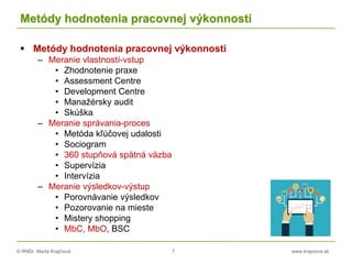 © RNDr. Marta Krajčíová 7 www.krajciova.sk
Metódy hodnotenia pracovnej výkonnosti
 Metódy hodnotenia pracovnej výkonnosti
– Meranie vlastností-vstup
• Zhodnotenie praxe
• Assessment Centre
• Development Centre
• Manažérsky audit
• Skúška
– Meranie správania-proces
• Metóda kľúčovej udalosti
• Sociogram
• 360 stupňová spätná väzba
• Supervízia
• Intervízia
– Meranie výsledkov-výstup
• Porovnávanie výsledkov
• Pozorovanie na mieste
• Mistery shopping
• MbC, MbO, BSC
 