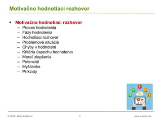 © RNDr. Marta Krajčíová 9 www.krajciova.sk
Motivačno hodnotiaci rozhovor
 Motivačno hodnotiaci rozhovor
– Proces hodnotenia
– Fázy hodnotenia
– Hodnotiaci rozhovor
– Problémové situácie
– Chyby v hodnotení
– Kritéria úspechu hodnotenia
– Merať zlepšenia
– Potenciál
– Myšlienka
– Príklady
 