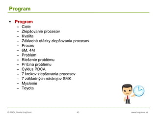 © RNDr. Marta Krajčíová 43 www.krajciova.sk
Program
 Program
– Ciele
– Zlepšovanie procesov
– Kvalita
– Základné otázky zlepšovania procesov
– Proces
– 6M, 4M
– Problém
– Riešenie problému
– Príčina problému
– Cyklus PDCA
– 7 krokov zlepšovania procesov
– 7 základných nástrojov SMK
– Myslenie
– Toyota
 