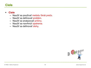 © RNDr. Marta Krajčíová 44 www.krajciova.sk
Ciele
 Ciele
– Naučiť sa používať metódu 5krát prečo.
– Naučiť sa definovať problém.
– Naučiť sa analyzovať príčinu.
– Naučiť sa navrhnúť opatrenia.
– Naučiť sa definovať úlohy.
 